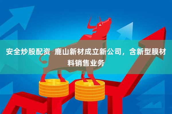 安全炒股配资  鹿山新材成立新公司，含新型膜材料销售业务