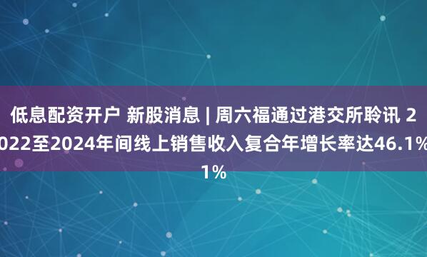 低息配资开户 新股消息 | 周六福通过港交所聆讯 2022至2024年间线上销售收入复合年增长率达46.1%