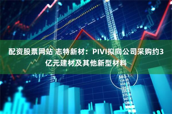 配资股票网站 志特新材：PIVI拟向公司采购约3亿元建材及其他新型材料