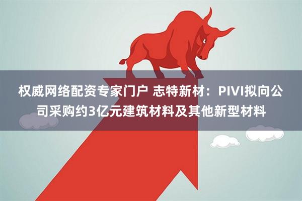 权威网络配资专家门户 志特新材：PIVI拟向公司采购约3亿元建筑材料及其他新型材料