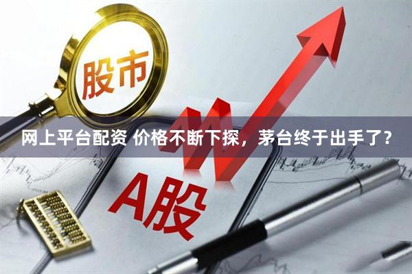 网上平台配资 价格不断下探，茅台终于出手了？