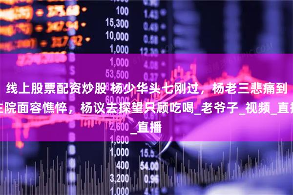 线上股票配资炒股 杨少华头七刚过，杨老三悲痛到住院面容憔悴，杨议去探望只顾吃喝_老爷子_视频_直播