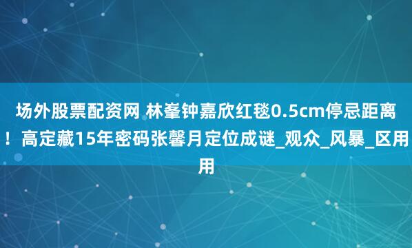 场外股票配资网 林峯钟嘉欣红毯0.5cm停忌距离！高定藏15年密码张馨月定位成谜_观众_风暴_区用