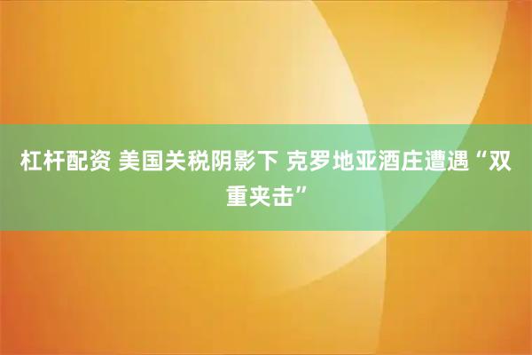 杠杆配资 美国关税阴影下 克罗地亚酒庄遭遇“双重夹击”
