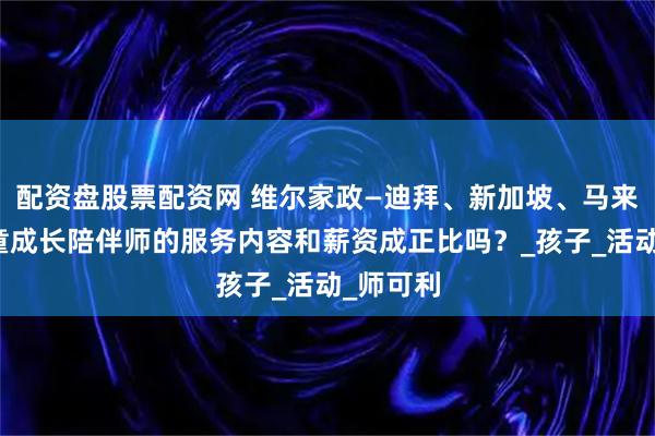 配资盘股票配资网 维尔家政—迪拜、新加坡、马来西亚儿童成长陪伴师的服务内容和薪资成正比吗？_孩子_活动_师可利