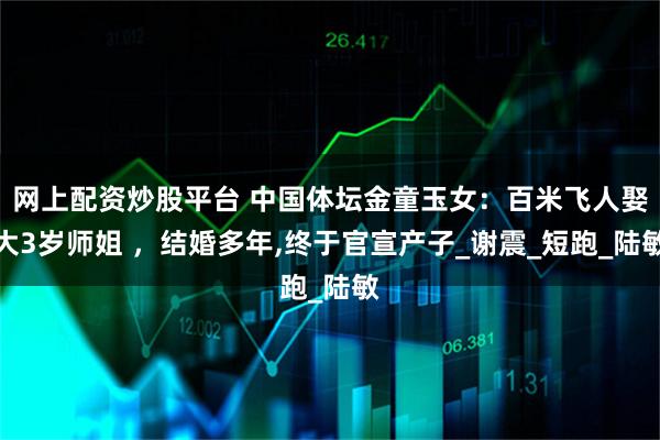 网上配资炒股平台 中国体坛金童玉女：百米飞人娶大3岁师姐 ，结婚多年,终于官宣产子_谢震_短跑_陆敏