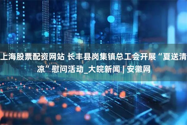 上海股票配资网站 长丰县岗集镇总工会开展“夏送清凉”慰问活动_大皖新闻 | 安徽网