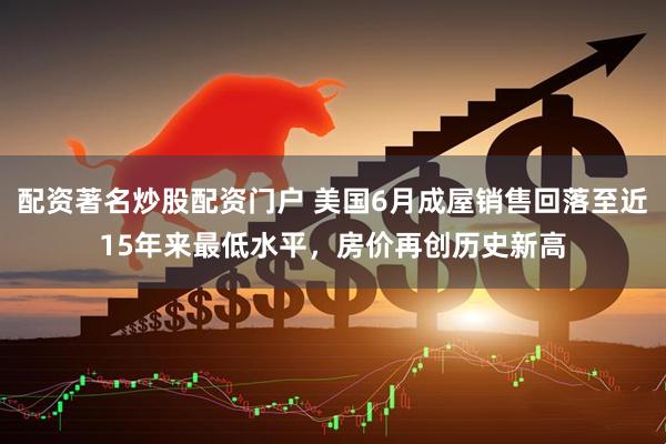 配资著名炒股配资门户 美国6月成屋销售回落至近15年来最低水平，房价再创历史新高