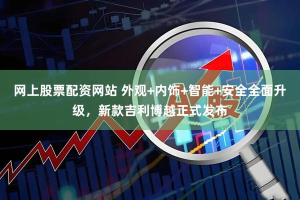 网上股票配资网站 外观+内饰+智能+安全全面升级，新款吉利博越正式发布