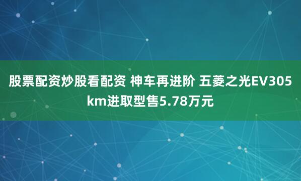 股票配资炒股看配资 神车再进阶 五菱之光EV305km进取型售5.78万元