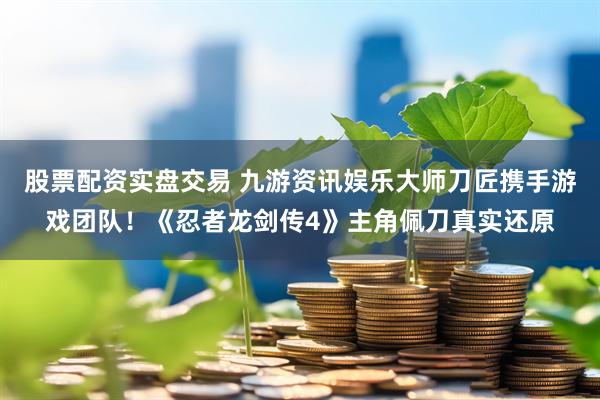 股票配资实盘交易 九游资讯娱乐大师刀匠携手游戏团队！《忍者龙剑传4》主角佩刀真实还原