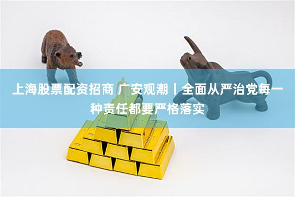 上海股票配资招商 广安观潮丨全面从严治党每一种责任都要严格落实