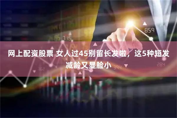 网上配资股票 女人过45别留长发啦，这5种短发减龄又显脸小