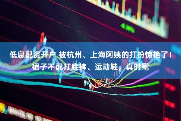 低息配资开户 被杭州、上海阿姨的打扮惊艳了！裙子不配打底裤、运动鞋，真时髦