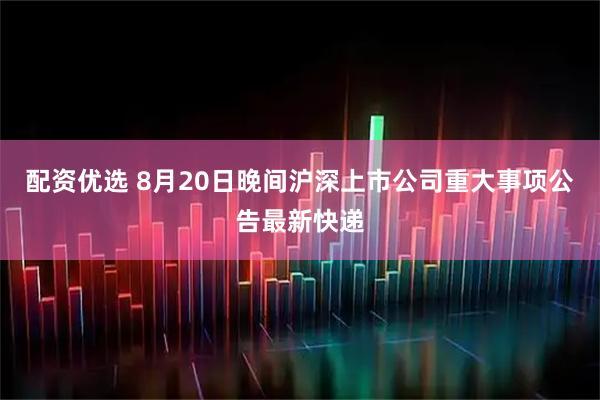 配资优选 8月20日晚间沪深上市公司重大事项公告最新快递